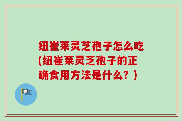纽崔莱灵芝孢子怎么吃(纽崔莱灵芝孢子的正确食用方法是什么?) 纽崔莱灵芝孢子怎么吃(纽崔莱灵芝孢子的正确食用方法是什么?)