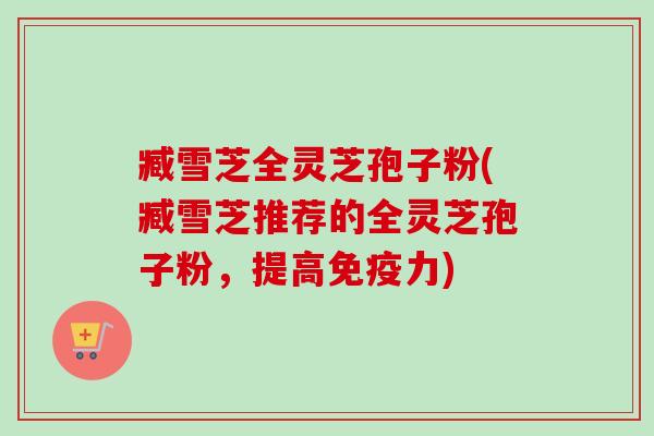 臧雪芝全灵芝孢子粉(臧雪芝推荐的全灵芝孢子粉，提高免疫力)