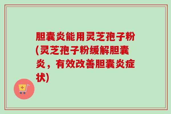 胆囊炎能用灵芝孢子粉(灵芝孢子粉缓解胆囊炎,有效改善胆囊状) 胆囊炎能用灵芝孢子粉(灵芝孢子粉缓解胆囊炎,有效改善胆囊状)