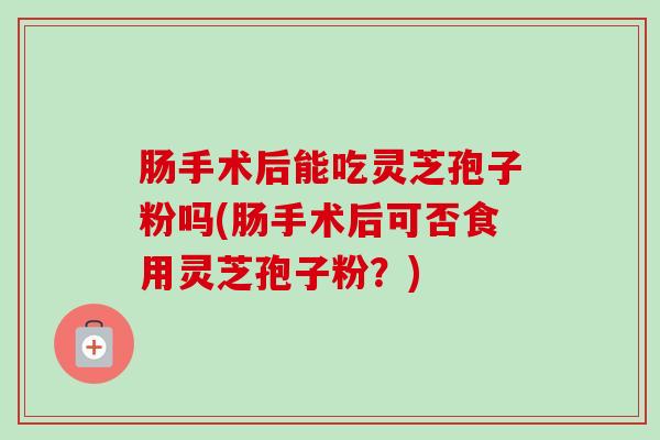 肠手术后能吃灵芝孢子粉吗(肠手术后可否食用灵芝孢子粉？)