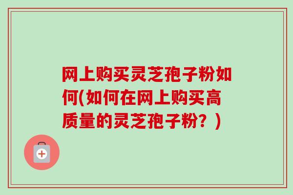 网上购买灵芝孢子粉如何(如何在网上购买高质量的灵芝孢子粉？)