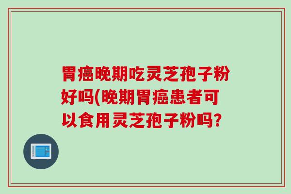 胃癌晚期吃灵芝孢子粉好吗(晚期胃癌患者可以食用灵芝孢子粉吗？