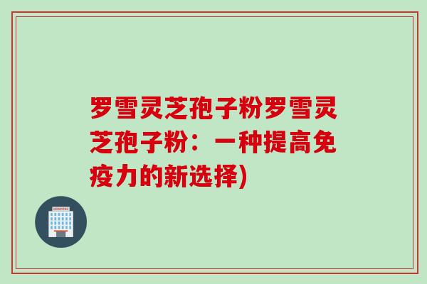 罗雪灵芝孢子粉罗雪灵芝孢子粉：一种提高免疫力的新选择)