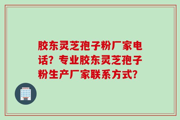 胶东灵芝孢子粉厂家电话？专业胶东灵芝孢子粉生产厂家联系方式？