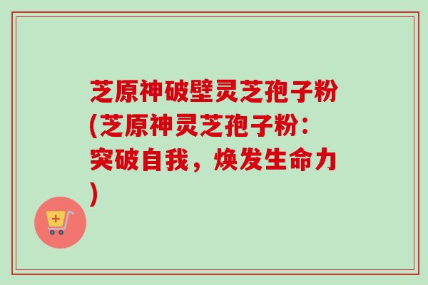 芝原神破壁灵芝孢子粉(芝原神灵芝孢子粉:突破自我,焕发生命力) 芝原神破壁灵芝孢子粉(芝原神灵芝孢子粉:突破自我,焕发生命力)