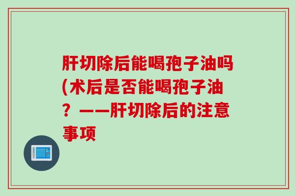 肝切除后能喝孢子油吗(术后是否能喝孢子油？——肝切除后的注意事项
