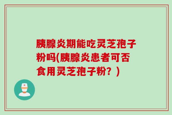 胰腺炎期能吃灵芝孢子粉吗(胰腺炎患者可否食用灵芝孢子粉？)
