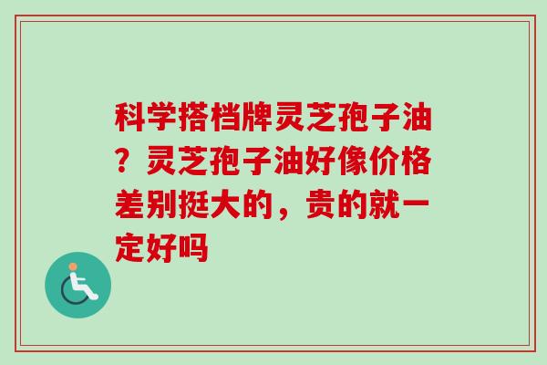 科学搭档牌灵芝孢子油？灵芝孢子油好像价格差别挺大的，贵的就一定好吗
