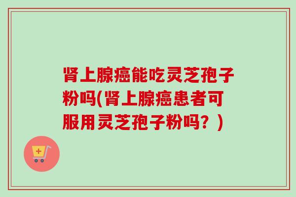 肾上腺癌能吃灵芝孢子粉吗(肾上腺癌患者可服用灵芝孢子粉吗？)