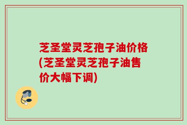 芝圣堂灵芝孢子油价格(芝圣堂灵芝孢子油售价大幅下调) 芝圣堂灵芝孢子油价格(芝圣堂灵芝孢子油售价大幅下调)