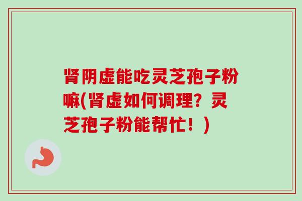 肾阴虚能吃灵芝孢子粉嘛(肾虚如何调理？灵芝孢子粉能帮忙！)