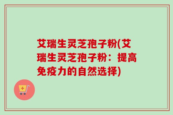 艾瑞生灵芝孢子粉(艾瑞生灵芝孢子粉：提高免疫力的自然选择)