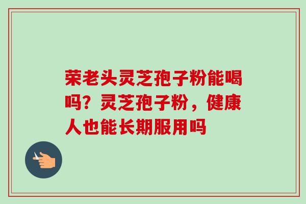 荣老头灵芝孢子粉能喝吗？灵芝孢子粉，健康人也能长期服用吗