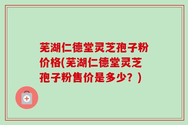 芜湖仁德堂灵芝孢子粉价格(芜湖仁德堂灵芝孢子粉售价是多少？)