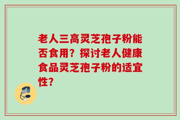 老人灵芝孢子粉能否食用?探讨老人健康食品灵芝孢子粉的适宜性? 老人灵芝孢子粉能否食用?探讨老人健康食品灵芝孢子粉的适宜性?