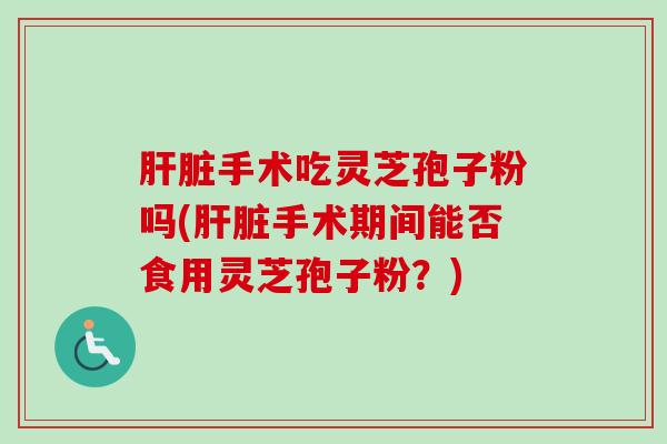 肝脏手术吃灵芝孢子粉吗(肝脏手术期间能否食用灵芝孢子粉？)