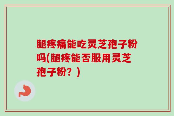 腿能吃灵芝孢子粉吗(腿疼能否服用灵芝孢子粉？)