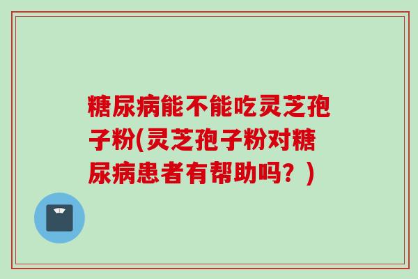 糖尿病能不能吃灵芝孢子粉(灵芝孢子粉对糖尿病患者有帮助吗？)