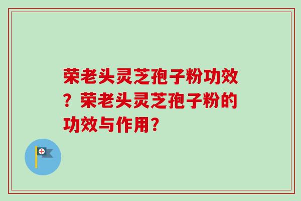 荣老头灵芝孢子粉功效？荣老头灵芝孢子粉的功效与作用？