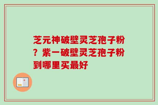 芝元神破壁灵芝孢子粉？紫一破壁灵芝孢子粉到哪里买最好