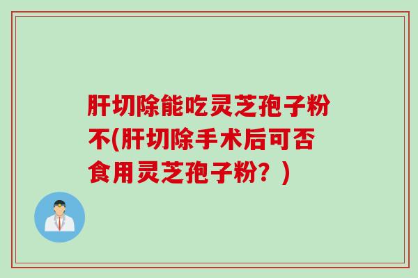 切除能吃灵芝孢子粉不(切除手术后可否食用灵芝孢子粉?) 切除能吃灵芝孢子粉不(切除手术后可否食用灵芝孢子粉?)