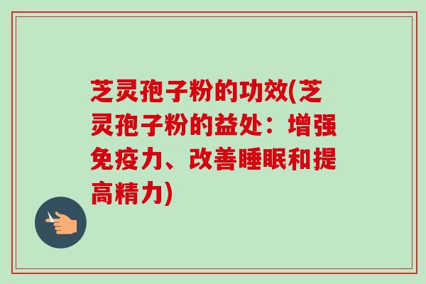 芝灵孢子粉的功效(芝灵孢子粉的益处：增强免疫力、改善睡眠和提高精力)