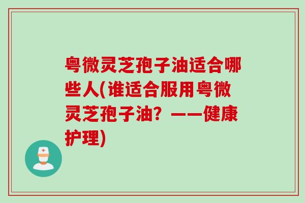 粤微灵芝孢子油适合哪些人(谁适合服用粤微灵芝孢子油？——健康护理)