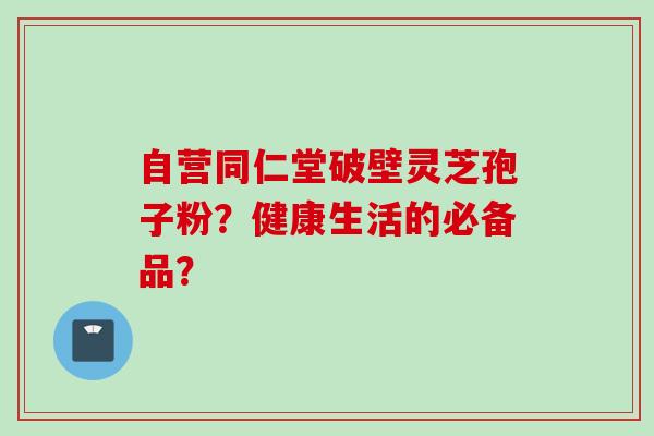 自营同仁堂破壁灵芝孢子粉？健康生活的必备品？