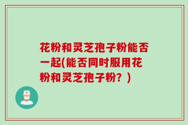 花粉和灵芝孢子粉能否一起(能否同时服用花粉和灵芝孢子粉?) 花粉和灵芝孢子粉能否一起(能否同时服用花粉和灵芝孢子粉?)