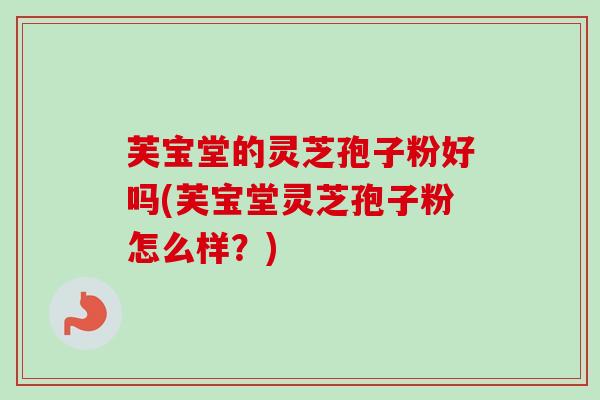 芙宝堂的灵芝孢子粉好吗(芙宝堂灵芝孢子粉怎么样？)