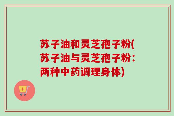 苏子油和灵芝孢子粉(苏子油与灵芝孢子粉：两种中药调理身体)