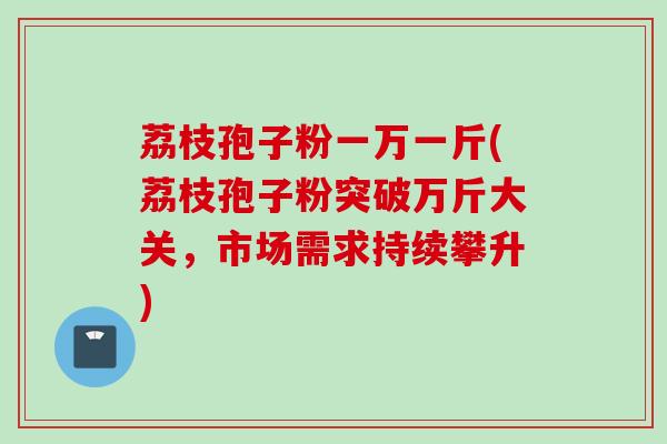 荔枝孢子粉一万一斤(荔枝孢子粉突破万斤大关，市场需求持续攀升)