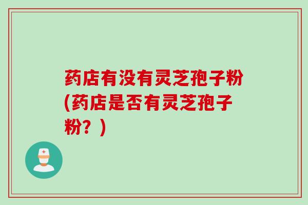 药店有没有灵芝孢子粉(药店是否有灵芝孢子粉？)