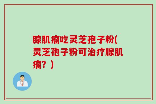 腺吃灵芝孢子粉(灵芝孢子粉可腺?) 腺吃灵芝孢子粉(灵芝孢子粉可腺?)