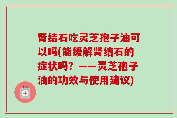 肾结石吃灵芝孢子油可以吗(能缓解肾结石的症状吗？——灵芝孢子油的功效与使用建议)