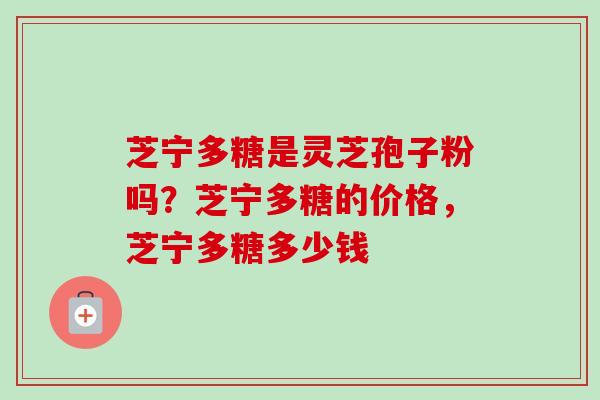 芝宁多糖是灵芝孢子粉吗？芝宁多糖的价格，芝宁多糖多少钱