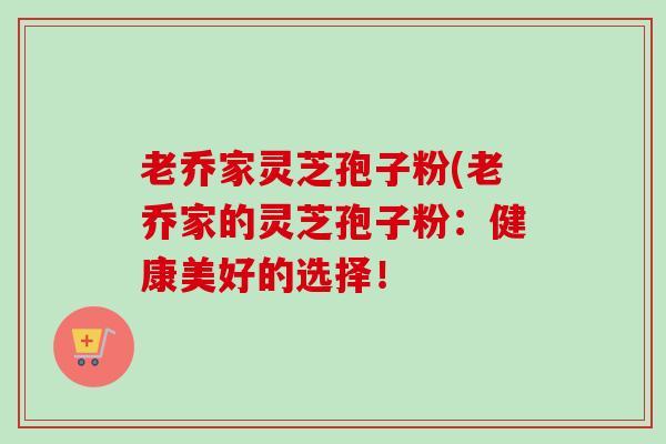 老乔家灵芝孢子粉(老乔家的灵芝孢子粉:健康美好的选择! 老乔家灵芝孢子粉(老乔家的灵芝孢子粉:健康美好的选择!