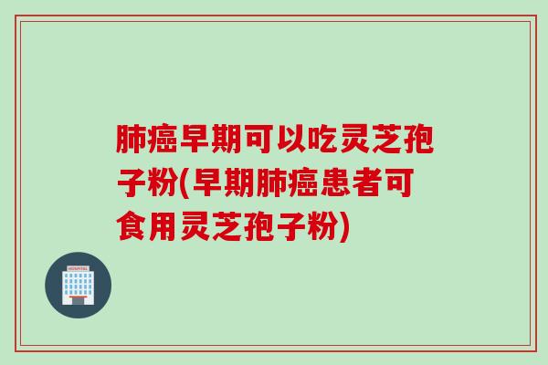 肺癌早期可以吃灵芝孢子粉(早期肺癌患者可食用灵芝孢子粉)