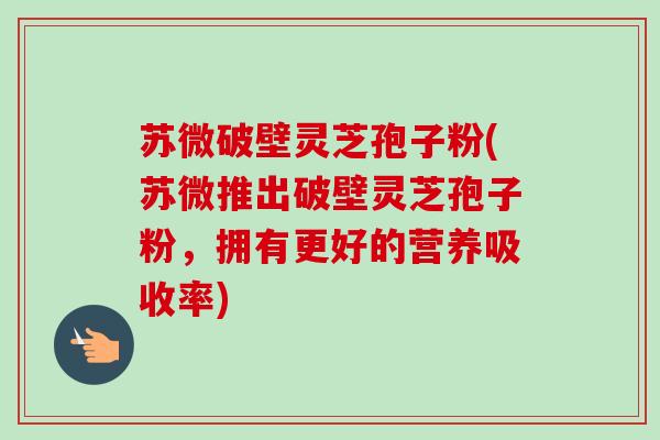 苏微破壁灵芝孢子粉(苏微推出破壁灵芝孢子粉，拥有更好的营养吸收率)