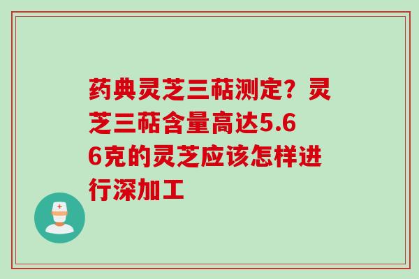 药典灵芝三萜测定？灵芝三萜含量高达5.66克的灵芝应该怎样进行深加工