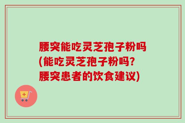 腰突能吃灵芝孢子粉吗(能吃灵芝孢子粉吗？腰突患者的饮食建议)