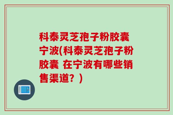 科泰灵芝孢子粉胶囊 宁波(科泰灵芝孢子粉胶囊 在宁波有哪些销售渠道？)