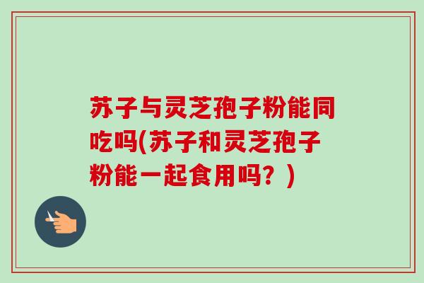 苏子与灵芝孢子粉能同吃吗(苏子和灵芝孢子粉能一起食用吗?) 苏子与灵芝孢子粉能同吃吗(苏子和灵芝孢子粉能一起食用吗?)