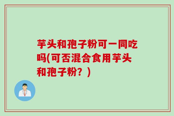 芋头和孢子粉可一同吃吗(可否混合食用芋头和孢子粉？)