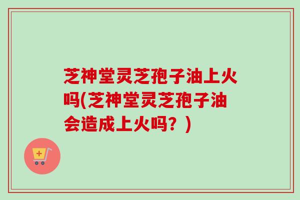 芝神堂灵芝孢子油上火吗(芝神堂灵芝孢子油会造成上火吗?) 芝神堂灵芝孢子油上火吗(芝神堂灵芝孢子油会造成上火吗?)