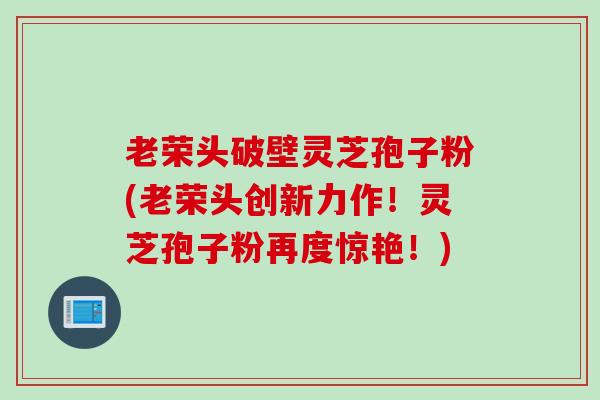 老荣头破壁灵芝孢子粉(老荣头创新力作！灵芝孢子粉再度惊艳！)