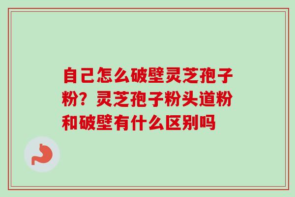 自己怎么破壁灵芝孢子粉？灵芝孢子粉头道粉和破壁有什么区别吗