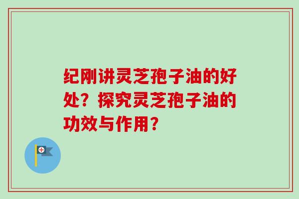 纪刚讲灵芝孢子油的好处？探究灵芝孢子油的功效与作用？