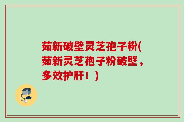 茹新破壁灵芝孢子粉(茹新灵芝孢子粉破壁，多效护肝！)