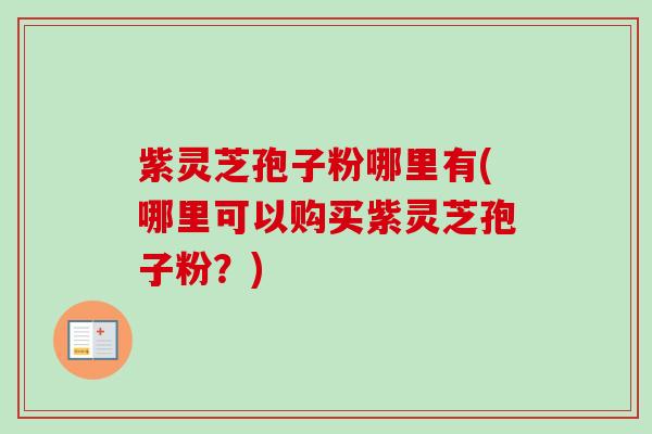紫灵芝孢子粉哪里有(哪里可以购买紫灵芝孢子粉？)